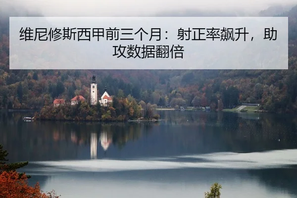 维尼修斯西甲前三个月：射正率飙升，助攻数据翻倍